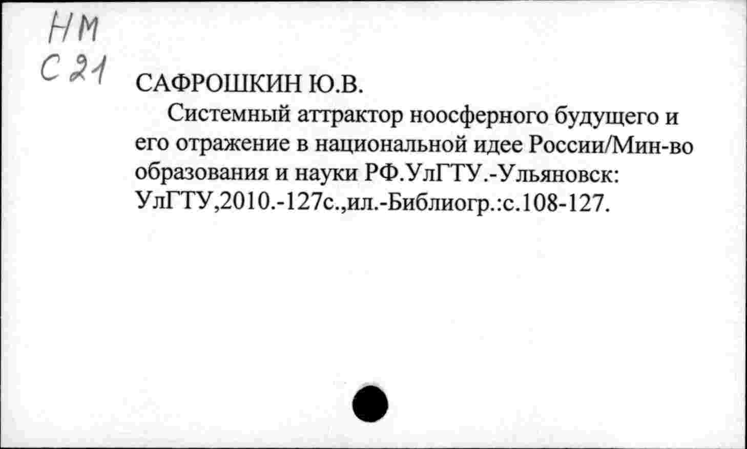 ﻿НМ
САФРОШКИН Ю.В.
Системный аттрактор ноосферного будущего и его отражение в национальной идее России/Мин-во образования и науки РФ.УлГТУ.-Ульяновск: УлГТУ,2010.-127с.,ил.-Библиогр. :с. 108-127.